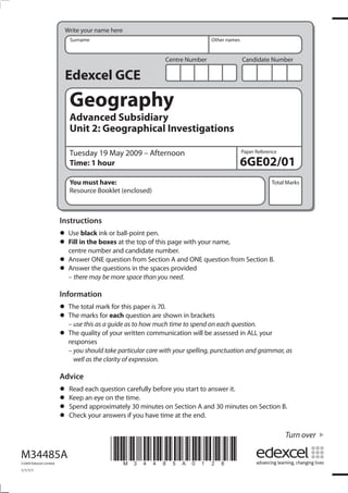 Write your name here
                            Surname                                           Other names


                                                              Centre Number                 Candidate Number

                          Edexcel GCE
                            Geography
                            Advanced Subsidiary
                            Unit 2: Geographical Investigations

                            Tuesday 19 May 2009 – Afternoon                                 Paper Reference

                            Time: 1 hour                                                    6GE02/01
                            You must have:                                                              Total Marks
                            Resource Booklet (enclosed)



                         Instructions
                         • Usein the boxesball-point pen. page with your name,
                               black ink or
                         • Fill number and candidate number.
                           centre
                                            at the top of this

                         • Answer ONEquestions in theSection provided question from Section B.
                                       question from           A and ONE
                         • Answermay be more space than you need.
                           – there
                                   the                  spaces


                         Information
                         • The total markeachthis paper is 70.shown in brackets
                                           for
                         • – usemarks forguide as to how much time to spend on each question.
                           The
                                 this as a
                                               question are

                         • The quality of your written communication will be assessed in ALL your
                           responses
                           – you should take particular care with your spelling, punctuation and grammar, as
                             well as the clarity of expression.

                         Advice
                         • Read each questiontime. before you start to answer it.
                                              carefully
                         • Spend approximately 30 minutes on Section A and 30 minutes on Section B.
                           Keep an eye on the
                         • Check your answers if you have time at the end.
                         •
                                                                                                              Turn over

M34485A
©2009 Edexcel Limited.
                                          *M34485A0128*
1/1/1/1
 