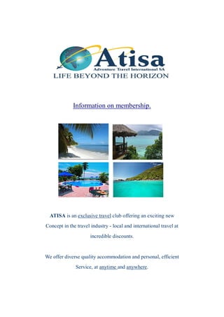 Information on membership.




  ATISA is an exclusive travel club offering an exciting new
Concept in the travel industry - local and international travel at
                      incredible discounts.


We offer diverse quality accommodation and personal, efficient
              Service, at anytime and anywhere.
 