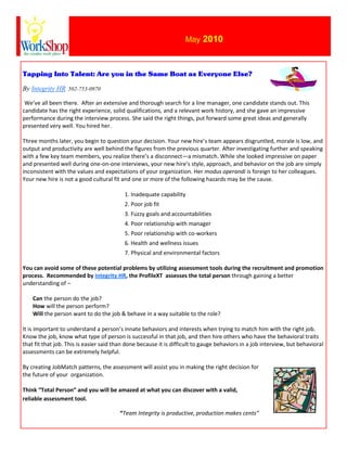 May 2010



Tapping Into Talent: Are you in the Same Boat as Everyone Else?

By Integrity HR 502-753-0970

 We’ve all been there. After an extensive and thorough search for a line manager, one candidate stands out. This
candidate has the right experience, solid qualifications, and a relevant work history, and she gave an impressive
performance during the interview process. She said the right things, put forward some great ideas and generally
presented very well. You hired her.

Three months later, you begin to question your decision. Your new hire’s team appears disgruntled, morale is low, and
output and productivity are well behind the figures from the previous quarter. After investigating further and speaking
with a few key team members, you realize there’s a disconnect—a mismatch. While she looked impressive on paper
and presented well during one-on-one interviews, your new hire’s style, approach, and behavior on the job are simply
inconsistent with the values and expectations of your organization. Her modus operandi is foreign to her colleagues.
Your new hire is not a good cultural fit and one or more of the following hazards may be the cause.

                                          1. Inadequate capability
                                          2. Poor job fit
                                          3. Fuzzy goals and accountabilities
                                          4. Poor relationship with manager
                                          5. Poor relationship with co-workers
                                          6. Health and wellness issues
                                          7. Physical and environmental factors

You can avoid some of these potential problems by utilizing assessment tools during the recruitment and promotion
process. Recommended by Integrity HR, the ProfileXT assesses the total person through gaining a better
understanding of –

    Can the person do the job?
    How will the person perform?
    Will the person want to do the job & behave in a way suitable to the role?

It is important to understand a person’s innate behaviors and interests when trying to match him with the right job.
Know the job, know what type of person is successful in that job, and then hire others who have the behavioral traits
that fit that job. This is easier said than done because it is difficult to gauge behaviors in a job interview, but behavioral
assessments can be extremely helpful.

By creating JobMatch patterns, the assessment will assist you in making the right decision for
the future of your organization.

Think “Total Person” and you will be amazed at what you can discover with a valid,
reliable assessment tool.

                                        “Team Integrity is productive, production makes cents”
 
