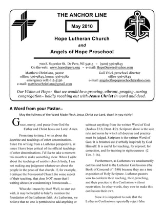 THE ANCHOR LINE

                                               May 2010

                                  Hope Lutheran Church
                                                       and
                               Angels of Hope Preschool

                     700 S. Superior St. De Pere, WI 54115 ~ (920) 336-9843
                On the web: www.hopedepere.org ~ e-mail: HopeDepere@yahoo.com
           Matthew Christians, pastor                               Gail Thiel, preschool director
       office: 336-9843, home: 336-9582                                    office 336-9843
            emergency cell: 615-5136                         e-mail: angelsofhopepreschool@yahoo.com
     e-mail: matthewchristians@gmail.com

     Our Vision at Hope: that we would be a growing, vibrant, praying, caring
     congregation– boldly reaching out with Jesus Christ in word and deed.


A Word from your Pastor—
       May the fullness of the Word Made Flesh, Jesus Christ our Lord, dwell in you richly!


 G      race, mercy, and peace from God the
           Father and Christ Jesus our Lord. Amen.
                                                         subtract anything from the written Word of God
                                                         (Joshua 23:6; Deut. 4:2). Scripture alone is the sole
                                                         rule and norm by which all doctrine and practice
        From time to time, I write about the
                                                         must be judged. Scripture is the written Word of
doctrine and teachings of other denominations.
                                                         God; it is breathed out (verbally inspired) by God
Since I'm writing from a Lutheran perspective, at
                                                         Himself. It is useful for teaching, for reproof, for
times I have been critical of the official teachings
                                                         correction, and for training in righteousness (2
of other denominations. I'd like to take a moment
                                                         Tim. 3:16).
this month to make something clear. When I write
about the teachings of another church body, I am                Furthermore, as Lutherans we unashamedly
not making any judgment whatsoever about the             confess and hold to the Lutheran Confessions (the
people in the pews of that church. If, for example,      Book of Concord of 1580) because they are a true
I critique the Pentecostal Church for some aspect        exposition of Holy Scripture. Lutheran pastors
of their teaching, that does NOT mean that I             vow to conform their teaching, their preaching,
writing about (or condemning) Pentecostals....           and their practice to this Confession without
                                                         reservation. In other words, they vow to make this
        What do I mean by that? Well, to start out
                                                         confession their own.
with, it may be helpful to briefly mention the
foundation of the Lutheran faith. As Lutherans, we             Now it is important to note that the
believe that no one is permitted to add anything or      Lutheran Confessions repeatedly reject false
 