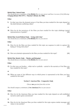 4

            British Film: Cultural Study
            You should discuss a minimum of two British films in your answer and base it on one of the following:
            Swinging Britain 1963-1973 or Thatcher’s Britain: the 1980s.

            Either

            9.   In what ways does the dramatic power of the films you have studied for this topic depend on
                 the clash between conflicting values?                                                   [40]

            or

            10. How far do the narratives of the films you have studied for this topic challenge typical
                representations of gender?                                                          [40]


            British Film: Social-Political Study – ‘Living with Crime’
            You should discuss a minimum of two British films in your answer.

            Either

            11. How far do the films you have studied for this topic use suspense in order to capture the
                feeling of ‘living with crime’?                                                      [40]

            or

            12. How are criminals represented in the films you have studied for this topic?                  [40]


            British Film: Identity Study – ‘Borders and Belonging’
            You should discuss a minimum of two British films in your answer.

            Either

            13. In what ways are borders – either real or symbolic – central to the narrative of the films you
                have studied for this topic?                                                               [40]

            or

            14. What are some of the different ways in which power is represented in the films you have
                studied for this topic?                                                             [40]


                                      Section C: American Film – Comparative Study

                                           Choose one question from this section.

            You should compare a minimum of two American films in your answer.

            Either

            15. How far do the American films you have studied for this topic depend on well established
                narrative and/or genre conventions?                                                  [40]

            or

            16. How far do the American films you have studied for this topic express similar messages and
                values to one another?                                                                 [40]
(1182-01)
 