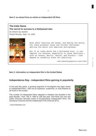 3


Item 2: an extract from an article on independent US films



The Indie Game
The secret to success is a Hollywood star.
By Edward Jay Epstein
Posted Monday, Sept. 12, 2005




                         Even after securing the money, and making the movie,
                         the indie producer faces one further challenge:
                         getting the movie into American multiplexes.

                         But if an indie movie has a Hollywood star, it can
                         improve its chances, especially in those festivals -
                         such as Cannes, Berlin, Venice, and Toronto - that
                         depend on celebrity stars for publicity.




                                                                                             03
                                                          -www.edwardjayepstein.com/indie




                                                                                             1182 01A
Item 3: information on independent film in the United States



Independence Day - independent films gaining in popularity

In the past few years, a growing segment of moviegoers has been drawn
to independent films - with not an explosion, avalanche, or Julia Roberts to
be found in the scripts.

The number of independent films released in theaters has doubled in the
past decade - from 165 in 1990 to 338 last year. And there are now two
cable channels devoted solely to broadcasting independent films, the
Sundance Channel and the Independent Film Channel (IFC).

- www.findarticles.com




(1182-01A)
                                                                                Turn over.
 