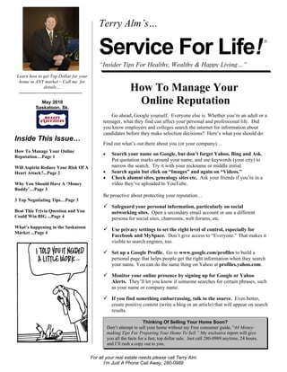 Terry Alm’s…

                                            Service For Life!
                                                                                                                                         ®




                                            “Insider Tips For Healthy, Wealthy & Happy Living…”
 Learn how to get Top Dollar for your
  home in ANY market – Call me for
              details…
                                                               How To Manage Your
            May 2010
          Saskatoon, Sk.
                                                                Online Reputation
                                                  Go ahead, Google yourself. Everyone else is. Whether you’re an adult or a
                                              teenager, what they find can affect your personal and professional life. Did
                                              you know employers and colleges search the internet for information about
                                              candidates before they make selection decisions? Here’s what you should do:
Inside This Issue…
                                              Find out what’s out there about you (or your company)…
How To Manage Your Online
                                              •     Search your name on Google, but don’t forget Yahoo, Bing and Ask.
Reputation…Page 1
                                                    Put quotation marks around your name, and use keywords (your city) to
Will Aspirin Reduce Your Risk Of A                  narrow the search. Try it with your nickname or middle initial.
Heart Attack?...Page 2                        •     Search again but click on “Images” and again on “Videos.”
                                              •     Check alumni sites, genealogy sites etc. Ask your friends if you’re in a
Why You Should Have A ‘Money                        video they’ve uploaded to YouTube.
Buddy’…Page 3
                                              Be proactive about protecting your reputation…
3 Top Negotiating Tips…Page 3
                                               Safeguard your personal information, particularly on social
Beat This Trivia Question and You                   networking sites. Open a secondary email account or use a different
Could Win BIG ...Page 4                             persona for social sites, chatrooms, web forums, etc.
What’s happening in the Saskatoon
                                               Use privacy settings to set the right level of control, especially for
Market ...Page 4
                                                    Facebook and MySpace. Don’t give access to “Everyone.” That makes it
                                                    visible to search engines, too.

                                               Set up a Google Profile. Go to www.google.com/profiles to build a
                                                    personal page that helps people get the right information when they search
                                                    your name. You can do the same thing on Yahoo at profiles.yahoo.com.

                                               Monitor your online presence by signing up for Google or Yahoo
                                                    Alerts. They’ll let you know if someone searches for certain phrases, such
                                                    as your name or company name.

                                               If you find something embarrassing, talk to the source. Even better,
                                                    create positive content (write a blog or an article) that will appear on search
                                                    results.

                                                                       Thinking Of Selling Your Home Soon?
                                                  Don’t attempt to sell your home without my Free consumer guide, “44 Money-
                                                  making Tips For Preparing Your Home To Sell.” My exclusive report will give
                                                  you all the facts for a fast, top dollar sale. Just call 280-0989 anytime, 24 hours,
                                                  and I’ll rush a copy out to you.

                                        For all your real estate needs please call Terry Alm
                                               I’m Just A Phone Call Away, 280-0989
 
