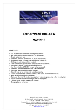 -




                       EMPLOYMENT BULLETIN

                                         MAY 2010


CONTENTS:

•   Sex discrimination: dismissal not pregnancy based;
•   Age discrimination: retirement age of 48 not justified;
•   Default retirement age
•   Dismissal: previous incident can be taken into account;
•   Businesses report increase in whistleblowing measures;
•   Drinking on duty: clear policies needed;
•   TUPE: exemption applies where company was in liquidation;
•   Disciplinary hearing: right to legal representation;
•   Age discrimination: £180,000 compensation awarded;
•   Dismissal: “could be dismissed” not actual dismissal;
•   Dismissal: adequate investigation required;
•   Disability: not for an employer to assert a disability;
•   Constructive dismissal: claims successful after years of unwanted conduct;
•   National identity cards to be scrapped;
•   Discipline: discretion to postpone disciplinary proceedings pending police investigation;
•   Vicarious liability: liability for wrongful acts of employees;
•   Parental leave: carrying forward of holidays;
•   Changing bonus schemes;




                                    Margaret-Anne Trench – Solicitor
                           20 Green Lane, Lower Kingswood, Surrey, KT20 6TB
                                   T: 01737 833850 M: 07900 490070
                    Regulated by the Solicitors Regulation Authority (SRA No: 469453)
                             Member of the Employment Lawyers Association
                                 VAT registration number: 941 1724 41
                                            www.barrco.org.uk
 