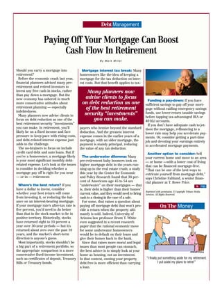 Debt Management


                  Paying Off Your Mortgage Can Boost
                       Cash Flow In Retirement
                                                         By Mark Miller


Should you carry a mortgage into             Mortgage interest tax break: Many
retirement?                                 homeowners like the idea of keeping a
  Before the economic crash last year,      mortgage for the tax deduction on inter-
financial planners advised many pre-        est costs. But that benefit applies to tax-
retirement and retired investors to
invest any free cash in stocks, rather          Many planners now
than pay down a mortgage. But the
new economy has ushered in much               advise clients to focus
                                                                                            Funding a pay-down: If you have
more conservative attitudes about            on debt reduction as one                     sufficient savings to pay off your mort-
retirement planning — especially               of the best retirement                     gage without raiding emergency savings
indebtedness.
  Many planners now advise clients to         security “investments”                      funds, use lower-return taxable savings
                                                                                          before tapping tax-advantaged IRA or
focus on debt reduction as one of the              you can make.                          401(k) accounts.
best retirement security “investments”                                                      If you don’t have adequate cash to jet-
you can make. In retirement, you’ll         payers who itemize beyond the standard        tison the mortgage, refinancing to a
likely be on a fixed income and face        deduction. And the greatest interest          lower rate may help you accelerate pay-
pressure to keep pace with rising costs,    expense comes in the earlier years of a       ments. Or, consider getting a part-time
and debt-related interest expense just      mortgage; with an older mortgage, the         job and devoting your earnings entirely
adds to the challenge.                      payment is mainly principal, reducing         to accelerated mortgage payments.
  The no-brainers to focus on include       the value of any tax deduction.
credit card debt and auto loans. But if                                                    Another option to consider: Sell
you’re a homeowner, a mortgage likely         The underwater dilemma: Many                your current home and move to an area
is your most significant monthly debt-      pre-retirement baby boomers took on           — or home —with a lower cost of living
related expense. Let’s look at the issues   higher mortgage debt in the years run-        that can be financed mortgage-free.
to consider in deciding whether a           ning up to the real estate crash; a study     “That can be one of the best ways to
mortgage pay off is right for you near      this year by the Center for Economic          extricate yourself from mortgage debt,”
— or in — retirement:                       and Policy Research found that 30 per-        says Christine Fahlund, a senior finan-
                                            cent of Americans age 45 to 54 are            cial planner at T. Rowe Price.
  Where’s the best return? If you           “underwater” on their mortgages — that                                                        $ FND
have a dollar to invest, consider           is, their debt is higher than their homes’
                                                                                          Reprinted with permission. © Copyright Tribune Media
whether your best return will come          current value, and they would need to bring   Services. All Rights Reserved.
from investing it, or reducing the bal-     cash to a closing in the case of a sale.
ance on an interest-bearing mortgage.         For some, that raises a question about
If your mortgage rate’s after-tax rate is   paying off mortgage debt that won’t pro-                   On The Money
five percent, you’d need to do better       vide a return when the property ulti-
than that in the stock market to be in      mately is sold. Indeed, University of
positive territory. Historically, stocks    Arizona law professor Brent T. White
have returned eight to 10 percent a         even suggested in a recent research
year over 30-year periods — but it’s        paper that the rational economic move
returned about zero over the past 10        for some underwater homeowners
years, and the market’s short-term          would be to default on their loans and
direction is anyone’s guess.                give their homes back to the bank.
  Most importantly, stocks shouldn’t be       Since that raises more moral and legal
a big part of a retirement portfolio, so    issues than most people can stomach,
the appropriate comparison is a more        the best advice is to simply look at your
conservative fixed-income investment,       home as housing, not an investment.
such as certificates of deposit, Treasury   In that context, owning your property         “I finally put something aside for my retirement.
Bills or Treasury bonds.                    debt free is more efficient than carrying                I put aside my plans to retire!”
                                            a loan.
 