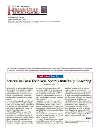 CARY ROWELL'S



 628 Chestnut Centre
 Myrtle Beach, SC 29572
 W. Cary Rowell is a Registered Representative offering securities through NYLIFE Securities, LLC., Member FINRA/SIPC
 (843) 720-1900 - 200 Meeting Street, Suite 202; Charleston, SC 29401




This publication is provided to our readers as an informational source only. The ideas, opinions and concepts expressed here should not be construed
as specific tax, legal, financial and/or investment advice. You should consult with your professional advisors regarding your particular situation.



                                                                     Retirement Planning

Seniors Can Boost Their Social Security Benefits By ‘Re-retiring’
                                                                                 By Kathy Kristof


Retirees may be able to take advantage                         in a lump sum plus some money left                       Kathleen Wiegand, a Social Security
of a loophole in the Social Security law                       over, you shouldn’t do it, Horowitz said.                spokeswoman in San Francisco.
which allows you to “restart” your                               That said, the typical retiree’s biggest                 The agency would then respond with
retirement benefits years after you’ve                         risk is outliving their savings. “The                    a letter saying how much they’d have
retired. If you’re healthy, have some                          biggest risk old people have is living to                to repay. Once they repaid those bene-
savings, and are under age 70, it may                          100,” said Kotlikoff. “You can’t count on                fits, they could “re-retire” and start get-
pay off.                                                       dying on time.”                                          ting payments at the higher rate.
  Someone who originally retired at age                          Let’s take a look at Peter and Kate, a                   Kotlikoff estimates that his hypotheti-
62 and “re-retires” at 70, for example,                        hypothetical 70-year-old retired couple                  cal couple would each need to write the
could boost monthly benefit payments by                        who originally started taking Social                     government a check for $94,556.
76 percent, said Brett Horowitz, a certi-                      Security benefits at age 62. Kotlikoff esti-               That payment gets them an extra
fied financial planner with Evensky &                          mates that each spouse would be receiv-                  $620 per month, or about $7,440 per
Katz in Coral Gables, Fla.                                     ing $13,250 per year or some $1,104 per                  year. If they live at least another 13
  The catch? You have to repay what                            month today.                                             years, until they’re 83, they’re ahead of
Social Security has given you so far.                            However, if they had retired at age 70,                the game. That would pay back their
  Sound crazy? It would be if you’re in                        they each would be receiving $1,724 per                  $94,556 outlay and then some.
poor health, said Larry Kotlikoff, an eco-                     month, or $20,692 annually.
                                                                                                                                                                      $ FND
nomics professor at Boston University.                           To restart their retirement, they would
Moreover, if you don’t have more than                          have to fill out form 521, a “request for                Reprinted with permission. © Copyright Tribune Media
                                                                                                                        Services. All Rights Reserved.
enough in savings to repay the benefits                        withdrawal” of retirement benefits, said
 