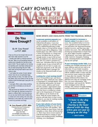 CARY ROWELL'S


                  A C O M P I L AT I O N O F I N F O R M AT I O N A N D I D E A S F O R E F F E C T I V E M O N E Y M A N A G E M E N T



                                                                                       Financial Front
             Money line
                                                           NEWS BRIEFS AND HIGHLIGHTS FROM THE FINANCIAL WORLD
       Do You                                              Lump-sum pension payouts may               Don’t remodel to increase a
    Have Enough?                                           not be available to all holders of
                                                           defined-benefit plans. A new law
                                                                                                      home’s value if you plan to move
                                                                                                      soon. You would be lucky to recover
                                                           requires employers to tell their work-     even a portion of your investment if
                                                           ers if a defined-benefit plan is fully     you sell before the depressed housing
                                                           funded—that is, if it has all the money    market recovers, and that may take
          By W. Cary Rowell
                                                           needed to pay all its obligations. Fully   another two years. Also, affordability is
            LUTCF, MBA                                     funded plans may offer retirees either     moving up in importance to home buy-
                                                           a series of payments or a lump-sum         ers, given tight economic conditions.
  I hope you find you have enough when you con-            payout, but plans that do not have         “Sprucing up” your home still is worth-
  sider what’s really important in your life.              enough money to pay in full at least       while, however. Examples: Painting
    I recently read a letter to a financial columnist      80% of employees are allowed to pay        walls, trimming bushes and straighten-
  that read, “Many of my 50-something friends are          only 50% of a retiree’s pension in a       ing up your garage.
  wasting some invaluable time that they’ve been           lump sum. And plans that do not have
  given on Earth. They are caught up in an ‘earning        enough money to pay at least 60% of        If your mortgage lender fails, keep
  and spending cycle’ (must keep working hard so           employees do not have to make any          sending your monthly payments to the
  they can keep buying things they don’t really            lump-sum payments at all. Ask your         same address until you are told to do
  need) while worrying they’ll need to save a lot of       defined-benefit plan’s manager for         otherwise. If your lender transfers
  money to retire.                                         details on the financial health of your    your mortgage to another servicer, you
    “I can’t believe the number of smart, talented         company’s plan.                            will be notified within 15 days and the
  friends I have who are not particularly happy                                                       new servicer must contact you within
  doing what they are doing,” the reader said. But         Looking for a lost savings bond?           15 days after the transfer. The Real
                                                           Go to TreasuryDirect.gov and down-         Estate Settlement Procedures Act
  they believe “they must continue so they can stop
                                                           load Form 1048, Claim for Lost, Stolen     (RESPA) sets rules for mortgage trans-
  working at (fill-in-the-blank age) to play golf or sit
                                                           or Destroyed US Savings Bonds. Fill in     fers. For more information, visit
  by the pool.”
                                                           the following information: the bond        www.hud.gov, and search for “RESPA.”
    I must agree. What a waste, doing something
                                                           owner’s name, address and Social           Your mortgage terms will not
  you don’t like so eventually you can stop and
                                                           Security number; approximate issue         change—the contract is legally binding
  do...nothing?                                                                                       even if transferred to another party.
                                                           date; and serial number if available.
    Why not pursue your passions even if the pay is
                                                           Once the form is certified at a bank,
  less? (That reader did, returning to school for a        mail to the Department of Treasury
  degree in a different field.) If you love what you       (the address can be found on the
  do, you may never feel the need to totally retire,
  or at least won’t mind working a few more years.
                                                           form). With the serial number, the                   Wit & Wisdom
                                                           process will take three to four weeks;
  Retirement, as this reader said, would be a time         without it, you may be waiting months
  to work for joy and learn new things.                    to get a duplicate bond.                      “A bone to the dog
                                                                                                           is not charity.
                                                           If you take photos of your home
    W. Cary Rowell LUTCF, MBA                              for posting on-line, be sure the pic-         Charity is the bone
         Financial Services Professional
              628 Chestnut Centre
                                                           tures do not show off valuables. Also:       shared with the dog,
                                                           Before holding an open house, lock up
            Myrtle Beach, SC 29572
                                                           valuables or store them off the premis-
                                                                                                        when you are just as
                 (843) 449-7805
          wcrowell@ft.newyorklife.com
                                                           es. There have been recent reports of        hungry as the dog.”
         www.caryrowell.nylagents.com                      well-dressed thieves coming to open
                                                                                                                 — Jack London
                                                           houses and stealing jewelry, handbags,
                                                           clothing, even champagne.
Volume 22, Number 3
 