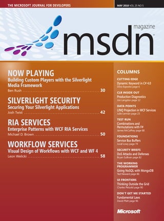 THE MICROSOFT JOURNAL FOR DEVELOPERS                                                                        MAY 2010 VOL 25 NO 5




NOW PLAYING                                                                                                 COLUMNS
Building Custom Players with the Silverlight                                                                CUTTING EDGE
                                                                                                            Dynamic Keyword in C# 4.0
Media Framework                                                                                             Dino Esposito page 6
Ben Rush . . . . . . . . . . . . . . . . . . . . . . . . . . . . . . . . . . . . . . . . . . . . . .   30   CLR INSIDE OUT
                                                                                                            Production Diagnostics
SILVERLIGHT SECURITY                                                                                        Jon Langdon page 12


Securing Your Silverlight Applications                                                                      DATA POINTS
                                                                                                            LINQ Projection in WCF Services
Josh Twist . . . . . . . . . . . . . . . . . . . . . . . . . . . . . . . . . . . . . . . . . . . . .   42   Julie Lerman page 23



RIA SERVICES
                                                                                                            TEST RUN
                                                                                                            Combinations and
                                                                                                            Permutations with F#
Enterprise Patterns with WCF RIA Services                                                                   James McCaffrey page 68
Michael D. Brown . . . . . . . . . . . . . . . . . . . . . . . . . . . . . . . . . . . . . . .         50   FOUNDATIONS
                                                                                                            Service Bus Buffers
WORKFLOW SERVICES                                                                                           Juval Lowy page 74


Visual Design of Workﬂows with WCF and WF 4                                                                 SECURITY BRIEFS
                                                                                                            DoS Attacks and Defenses
Leon Welicki . . . . . . . . . . . . . . . . . . . . . . . . . . . . . . . . . . . . . . . . . . .     58   Bryan Sullivan page 82

                                                                                                            THE WORKING
                                                                                                            PROGRAMMER
                                                                                                            Going NoSQL with MongoDB
                                                                                                            Ted Neward page 86

                                                                                                            UI FRONTIERS
                                                                                                            Thinking Outside the Grid
                                                                                                            Charles Petzold page 90

                                                                                                            DON’T GET ME STARTED
                                                                                                            Fundamental Laws
                                                                                                            David Platt page 96
 