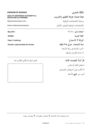KINGDOM OF BAHRAIN

QUALITY ASSURANCE AUTHORITY for
EDUCATION and TRAINING

National Examinations Unit

Grade 3 National Examinations



May 2010

ARABIC

Paper 3 Listening

Duration: approximately 35 minutes                               :
                                                     .
                                                         .

                                                         :
                                                             .
                                                 .
                                                             .




                                     BH/ARA3/3                       ©
 