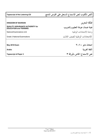 Tapescript of the Listening CD



KINGDOM OF BAHRAIN

QUALITY ASSURANCE AUTHORITY for
EDUCATION and TRAINING

National Examinations Unit

Grade 3 National Examinations



May 2010 Exam

Arabic

Tapescript of Paper 3




                                    ٩     ١
                                  Tapescript BH/AR3/3
                                                        ©
 