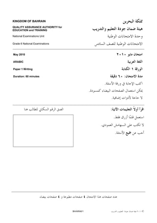 KINGDOM OF BAHRAIN

QUALITY ASSURANCE AUTHORITY for
EDUCATION and TRAINING

National Examinations Unit

Grade 6 National Examinations



May 2010

ARABIC

Paper 1 Writing

Duration: 60 minutes                                                  :
                                                      .
                                              .
                                                          .

                                                          :
                                                              .
                                                  .
                                                                  .




                                  BH/ARA6/1                               ©
 