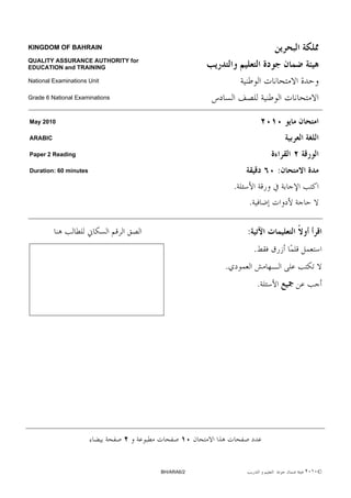 KINGDOM OF BAHRAIN

QUALITY ASSURANCE AUTHORITY for
EDUCATION and TRAINING

National Examinations Unit

Grade 6 National Examinations



May 2010

ARABIC

Paper 2 Reading

Duration: 60 minutes                                              :
                                                  .
                                                      .

                                                      :
                                                          .
                                              .
                                                              .




                                  BH/ARA6/2                           ٢٠١٠©
 