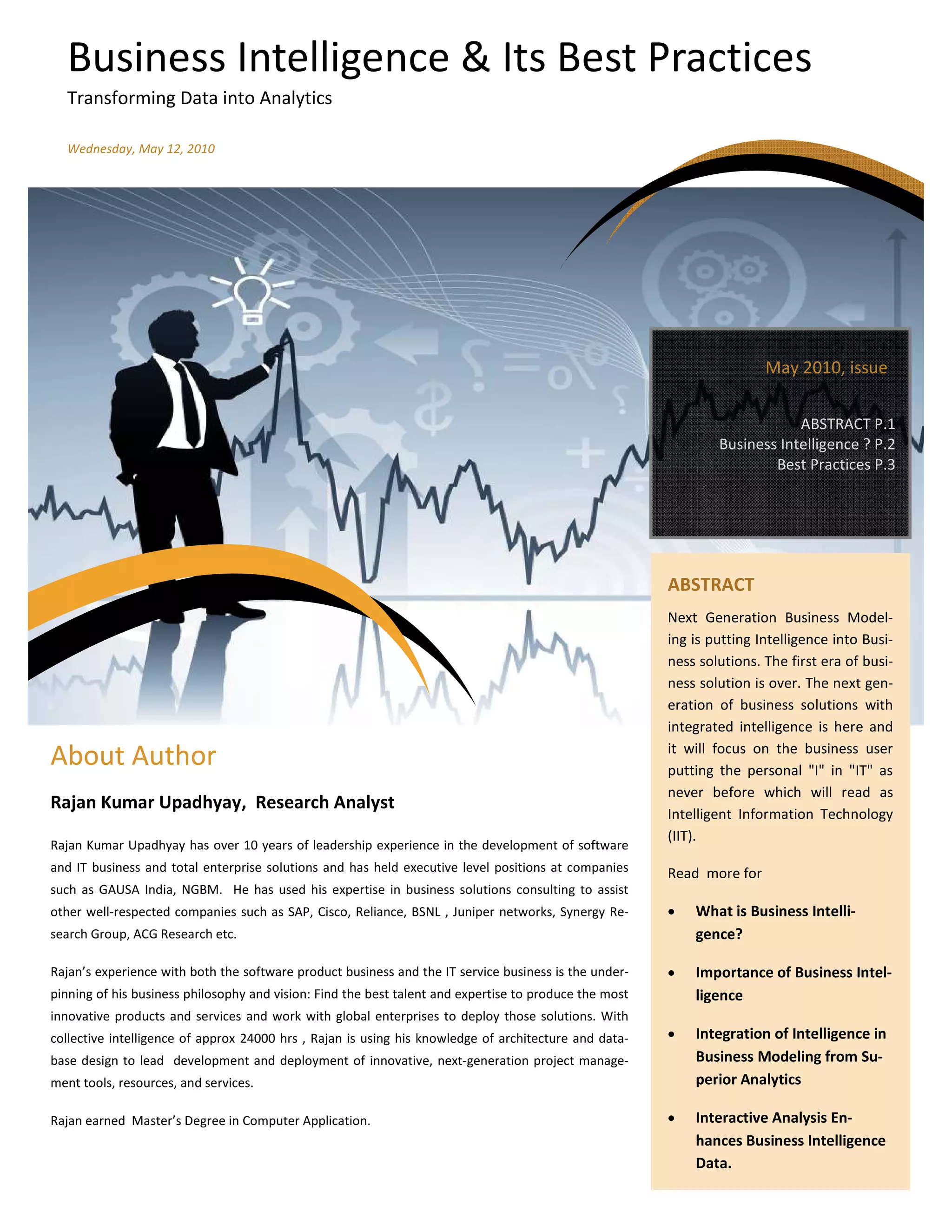 Business Intelligence & Its Best Practices
  Transforming Data into Analytics

  Wednesday, May 12, 2010




                                                                                                                        May 2010, issue

                                                                                                                            ABSTRACT P.1
                                                                                                                Business Intelligence ? P.2
                                                                                                                        Best Practices P.3




                                                                                                        ABSTRACT
                                                                                                        Next Generation Business Model-
                                                                                                        ing is putting Intelligence into Busi-
                                                                                                        ness solutions. The first era of busi-
                                                                                                        ness solution is over. The next gen-
                                                                                                        eration of business solutions with
                                                                                                        integrated intelligence is here and
                                                                                                        it will focus on the business user
About Author                                                                                            putting the personal "I" in "IT" as
                                                                                                        never before which will read as
Rajan Kumar Upadhyay, Research Analyst
                                                                                                        Intelligent Information Technology
                                                                                                        (IIT).
Rajan Kumar Upadhyay has over 10 years of leadership experience in the development of software
and IT business and total enterprise solutions and has held executive level positions at companies      Read more for
such as GAUSA India, NGBM. He has used his expertise in business solutions consulting to assist
other well-respected companies such as SAP, Cisco, Reliance, BSNL , Juniper networks, Synergy Re-       •   What is Business Intelli-
search Group, ACG Research etc.                                                                             gence?

Rajan’s experience with both the software product business and the IT service business is the under-    •   Importance of Business Intel-
pinning of his business philosophy and vision: Find the best talent and expertise to produce the most       ligence
innovative products and services and work with global enterprises to deploy those solutions. With
collective intelligence of approx 24000 hrs , Rajan is using his knowledge of architecture and data-    •   Integration of Intelligence in
base design to lead development and deployment of innovative, next-generation project manage-               Business Modeling from Su-
ment tools, resources, and services.                                                                        perior Analytics

Rajan earned Master’s Degree in Computer Application.                                                   •   Interactive Analysis En-
                                                                                                            hances Business Intelligence
                                                                                                            Data.
 