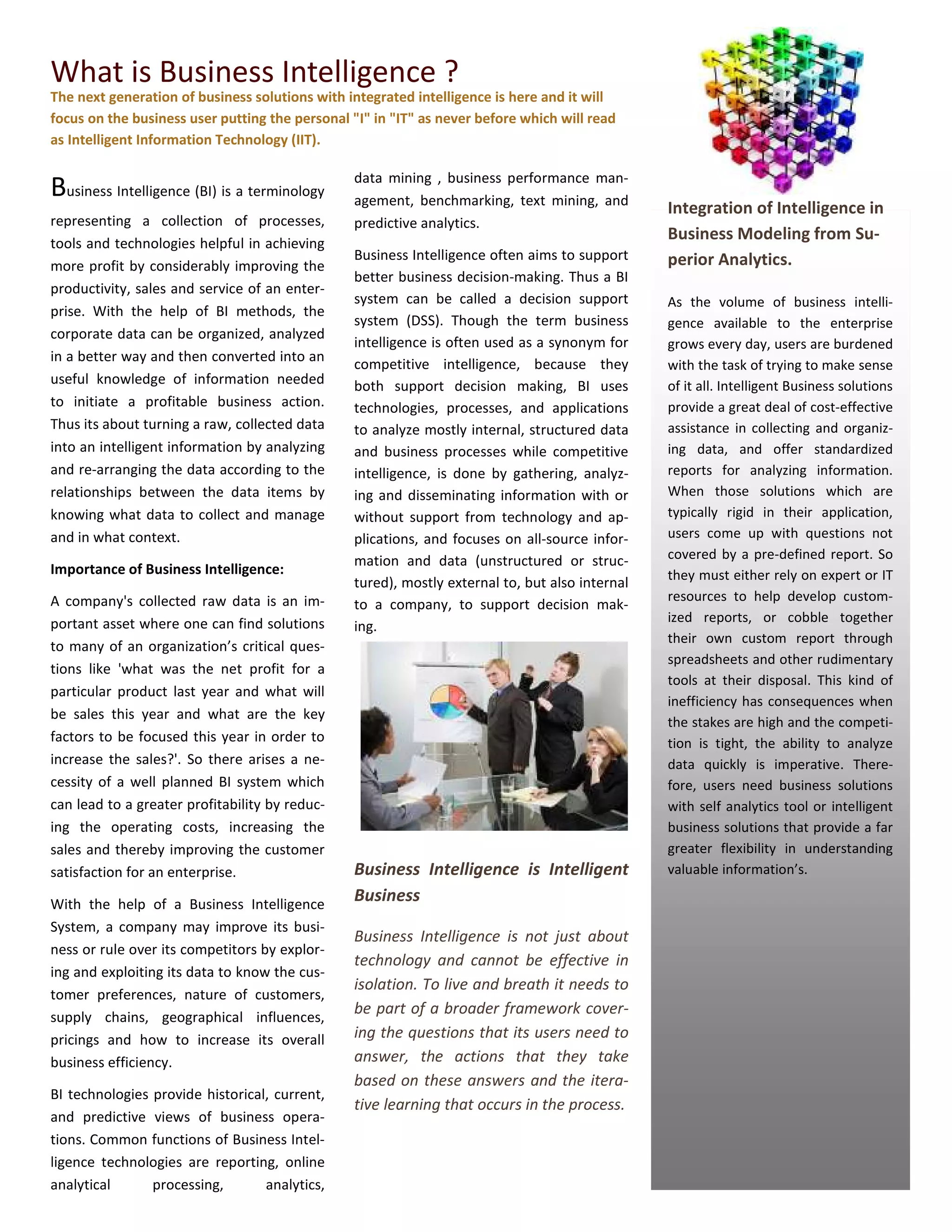 What is Business Intelligence ?
The next generation of business solutions with integrated intelligence is here and it will
focus on the business user putting the personal "I" in "IT" as never before which will read
as Intelligent Information Technology (IIT).

                                                data mining , business performance man-
Business Intelligence (BI) is a terminology     agement, benchmarking, text mining, and
                                                                                                Integration of Intelligence in
representing a collection of processes,         predictive analytics.
tools and technologies helpful in achieving
                                                                                                Business Modeling from Su-
                                                Business Intelligence often aims to support     perior Analytics.
more profit by considerably improving the
                                                better business decision-making. Thus a BI
productivity, sales and service of an enter-
                                                system can be called a decision support         As the volume of business intelli-
prise. With the help of BI methods, the
                                                system (DSS). Though the term business          gence available to the enterprise
corporate data can be organized, analyzed
                                                intelligence is often used as a synonym for     grows every day, users are burdened
in a better way and then converted into an
                                                competitive intelligence, because they          with the task of trying to make sense
useful knowledge of information needed          both support decision making, BI uses           of it all. Intelligent Business solutions
to initiate a profitable business action.       technologies, processes, and applications       provide a great deal of cost-effective
Thus its about turning a raw, collected data    to analyze mostly internal, structured data     assistance in collecting and organiz-
into an intelligent information by analyzing    and business processes while competitive        ing data, and offer standardized
and re-arranging the data according to the      intelligence, is done by gathering, analyz-     reports for analyzing information.
relationships between the data items by         ing and disseminating information with or       When those solutions which are
knowing what data to collect and manage         without support from technology and ap-         typically rigid in their application,
and in what context.                            plications, and focuses on all-source infor-    users come up with questions not
                                                mation and data (unstructured or struc-         covered by a pre-defined report. So
Importance of Business Intelligence:                                                            they must either rely on expert or IT
                                                tured), mostly external to, but also internal
A company's collected raw data is an im-                                                        resources to help develop custom-
                                                to a company, to support decision mak-
portant asset where one can find solutions                                                      ized reports, or cobble together
                                                ing...
                                                                                                their own custom report through
to many of an organization’s critical ques-
                                                                                                spreadsheets and other rudimentary
tions like 'what was the net profit for a
                                                                                                tools at their disposal. This kind of
particular product last year and what will
                                                                                                inefficiency has consequences when
be sales this year and what are the key
                                                                                                the stakes are high and the competi-
factors to be focused this year in order to                                                     tion is tight, the ability to analyze
increase the sales?'. So there arises a ne-                                                     data quickly is imperative. There-
cessity of a well planned BI system which                                                       fore, users need business solutions
can lead to a greater profitability by reduc-                                                   with self analytics tool or intelligent
ing the operating costs, increasing the                                                         business solutions that provide a far
sales and thereby improving the customer                                                        greater flexibility in understanding
satisfaction for an enterprise.                 Business Intelligence is Intelligent            valuable information’s.

With the help of a Business Intelligence
                                                Business
System, a company may improve its busi-
                                                Business Intelligence is not just about
ness or rule over its competitors by explor-
                                                technology and cannot be effective in
ing and exploiting its data to know the cus-
                                                isolation. To live and breath it needs to
tomer preferences, nature of customers,
supply chains, geographical influences,
                                                be part of a broader framework cover-
pricings and how to increase its overall        ing the questions that its users need to
business efficiency.                            answer, the actions that they take
                                                based on these answers and the itera-
BI technologies provide historical, current,
                                                tive learning that occurs in the process.
and predictive views of business opera-
tions. Common functions of Business Intel-
ligence technologies are reporting, online
analytical      processing,       analytics,
 