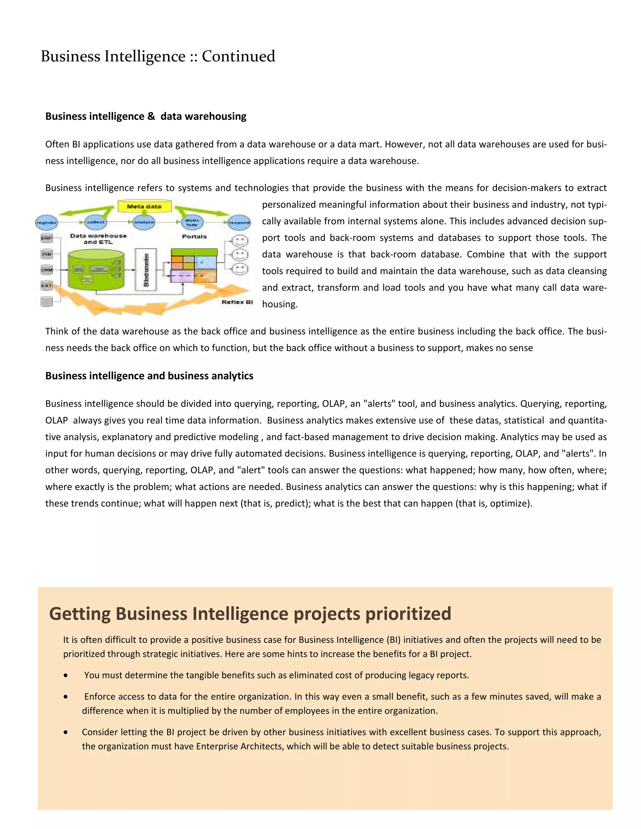 Business Intelligence :: Continued


Business intelligence & data warehousing

Often BI applications use data gathered from a data warehouse or a data mart. However, not all data warehouses are used for busi-
ness intelligence, nor do all business intelligence applications require a data warehouse.

Business intelligence refers to systems and technologies that provide the business with the means for decision-makers to extract
                                                       personalized meaningful information about their business and industry, not typi-
                                                       cally available from internal systems alone. This includes advanced decision sup-
                                                       port tools and back-room systems and databases to support those tools. The
                                                       data warehouse is that back-room database. Combine that with the support
                                                       tools required to build and maintain the data warehouse, such as data cleansing
                                                       and extract, transform and load tools and you have what many call data ware-
                                                       housing.

Think of the data warehouse as the back office and business intelligence as the entire business including the back office. The busi-
ness needs the back office on which to function, but the back office without a business to support, makes no sense

Business intelligence and business analytics

Business intelligence should be divided into querying, reporting, OLAP, an "alerts" tool, and business analytics. Querying, reporting,
OLAP always gives you real time data information. Business analytics makes extensive use of these datas, statistical and quantita-
tive analysis, explanatory and predictive modeling , and fact-based management to drive decision making. Analytics may be used as
input for human decisions or may drive fully automated decisions. Business intelligence is querying, reporting, OLAP, and "alerts". In
other words, querying, reporting, OLAP, and "alert" tools can answer the questions: what happened; how many, how often, where;
where exactly is the problem; what actions are needed. Business analytics can answer the questions: why is this happening; what if
these trends continue; what will happen next (that is, predict); what is the best that can happen (that is, optimize).




 Getting Business Intelligence projects prioritized
    It is often difficult to provide a positive business case for Business Intelligence (BI) initiatives and often the projects will need to be
    prioritized through strategic initiatives. Here are some hints to increase the benefits for a BI project.

    •    You must determine the tangible benefits such as eliminated cost of producing legacy reports.

    •   Enforce access to data for the entire organization. In this way even a small benefit, such as a few minutes saved, will make a
        difference when it is multiplied by the number of employees in the entire organization.

    •   Consider letting the BI project be driven by other business initiatives with excellent business cases. To support this approach,
        the organization must have Enterprise Architects, which will be able to detect suitable business projects.
 