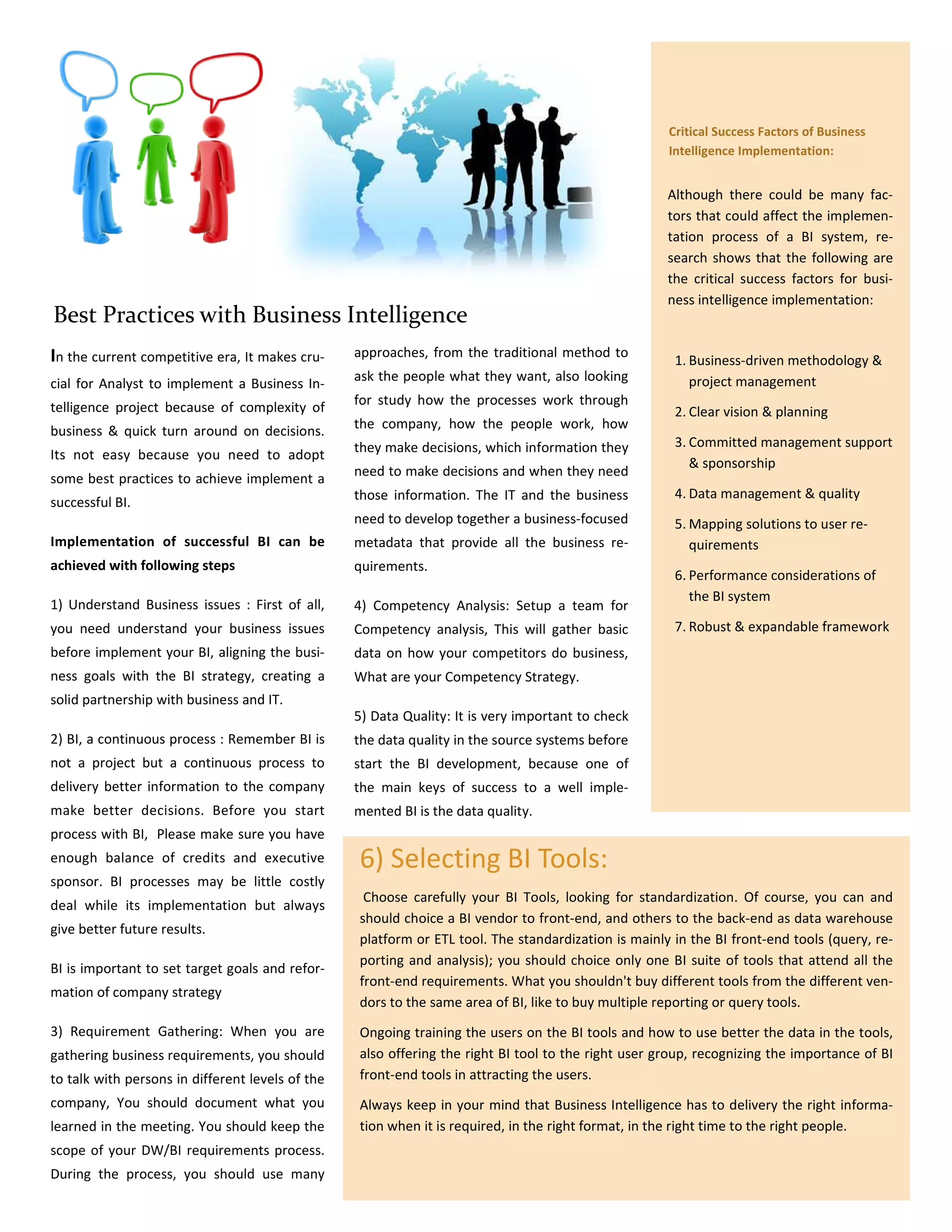 Critical Success Factors of Business
                                                                                                     Intelligence Implementation:


                                                                                                     Although there could be many fac-
                                                                                                     tors that could affect the implemen-
                                                                                                     tation process of a BI system, re-
                                                                                                     search shows that the following are
                                                                                                     the critical success factors for busi-
                                                                                                     ness intelligence implementation:
Best Practices with Business Intelligence
In the current competitive era, It makes cru-     approaches, from the traditional method to
                                                                                                      1. Business-driven methodology &
                                                  ask the people what they want, also looking            project management
cial for Analyst to implement a Business In-
telligence project because of complexity of       for study how the processes work through
                                                                                                      2. Clear vision & planning
business & quick turn around on decisions.        the company, how the people work, how
                                                  they make decisions, which information they         3. Committed management support
Its not easy because you need to adopt
                                                                                                         & sponsorship
                                                  need to make decisions and when they need
some best practices to achieve implement a
                                                  those information. The IT and the business          4. Data management & quality
successful BI.
                                                  need to develop together a business-focused         5. Mapping solutions to user re-
Implementation of successful BI can be            metadata that provide all the business re-             quirements
achieved with following steps                     quirements.
                                                                                                      6. Performance considerations of
                                                                                                         the BI system
1) Understand Business issues : First of all,     4) Competency Analysis: Setup a team for
you need understand your business issues          Competency analysis, This will gather basic         7. Robust & expandable framework
before implement your BI, aligning the busi-      data on how your competitors do business,
ness goals with the BI strategy, creating a       What are your Competency Strategy.
solid partnership with business and IT.
                                                  5) Data Quality: It is very important to check
2) BI, a continuous process : Remember BI is      the data quality in the source systems before
not a project but a continuous process to         start the BI development, because one of
delivery better information to the company        the main keys of success to a well imple-
make better decisions. Before you start           mented BI is the data quality.
process with BI, Please make sure you have
enough balance of credits and executive           6) Selecting BI Tools:
sponsor. BI processes may be little costly
                                                   Choose carefully your BI Tools, looking for standardization. Of course, you can and
deal while its implementation but always
                                                  should choice a BI vendor to front-end, and others to the back-end as data warehouse
give better future results.
                                                  platform or ETL tool. The standardization is mainly in the BI front-end tools (query, re-
                                                  porting and analysis); you should choice only one BI suite of tools that attend all the
BI is important to set target goals and refor-
                                                  front-end requirements. What you shouldn't buy different tools from the different ven-
mation of company strategy
                                                  dors to the same area of BI, like to buy multiple reporting or query tools.
3) Requirement Gathering: When you are            Ongoing training the users on the BI tools and how to use better the data in the tools,
gathering business requirements, you should       also offering the right BI tool to the right user group, recognizing the importance of BI
to talk with persons in different levels of the   front-end tools in attracting the users.
company, You should document what you             Always keep in your mind that Business Intelligence has to delivery the right informa-
learned in the meeting. You should keep the       tion when it is required, in the right format, in the right time to the right people.
scope of your DW/BI requirements process.
During the process, you should use many
 