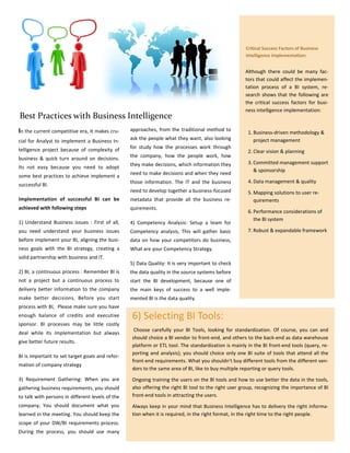 Critical Success Factors of Business
                                                                                                     Intelligence Implementation:


                                                                                                     Although there could be many fac-
                                                                                                     tors that could affect the implemen-
                                                                                                     tation process of a BI system, re-
                                                                                                     search shows that the following are
                                                                                                     the critical success factors for busi-
                                                                                                     ness intelligence implementation:
Best Practices with Business Intelligence
In the current competitive era, It makes cru-     approaches, from the traditional method to
                                                                                                      1. Business-driven methodology &
                                                  ask the people what they want, also looking            project management
cial for Analyst to implement a Business In-
telligence project because of complexity of       for study how the processes work through
                                                                                                      2. Clear vision & planning
business & quick turn around on decisions.        the company, how the people work, how
                                                  they make decisions, which information they         3. Committed management support
Its not easy because you need to adopt
                                                                                                         & sponsorship
                                                  need to make decisions and when they need
some best practices to achieve implement a
                                                  those information. The IT and the business          4. Data management & quality
successful BI.
                                                  need to develop together a business-focused         5. Mapping solutions to user re-
Implementation of successful BI can be            metadata that provide all the business re-             quirements
achieved with following steps                     quirements.
                                                                                                      6. Performance considerations of
                                                                                                         the BI system
1) Understand Business issues : First of all,     4) Competency Analysis: Setup a team for
you need understand your business issues          Competency analysis, This will gather basic         7. Robust & expandable framework
before implement your BI, aligning the busi-      data on how your competitors do business,
ness goals with the BI strategy, creating a       What are your Competency Strategy.
solid partnership with business and IT.
                                                  5) Data Quality: It is very important to check
2) BI, a continuous process : Remember BI is      the data quality in the source systems before
not a project but a continuous process to         start the BI development, because one of
delivery better information to the company        the main keys of success to a well imple-
make better decisions. Before you start           mented BI is the data quality.
process with BI, Please make sure you have
enough balance of credits and executive           6) Selecting BI Tools:
sponsor. BI processes may be little costly
                                                   Choose carefully your BI Tools, looking for standardization. Of course, you can and
deal while its implementation but always
                                                  should choice a BI vendor to front-end, and others to the back-end as data warehouse
give better future results.
                                                  platform or ETL tool. The standardization is mainly in the BI front-end tools (query, re-
                                                  porting and analysis); you should choice only one BI suite of tools that attend all the
BI is important to set target goals and refor-
                                                  front-end requirements. What you shouldn't buy different tools from the different ven-
mation of company strategy
                                                  dors to the same area of BI, like to buy multiple reporting or query tools.
3) Requirement Gathering: When you are            Ongoing training the users on the BI tools and how to use better the data in the tools,
gathering business requirements, you should       also offering the right BI tool to the right user group, recognizing the importance of BI
to talk with persons in different levels of the   front-end tools in attracting the users.
company, You should document what you             Always keep in your mind that Business Intelligence has to delivery the right informa-
learned in the meeting. You should keep the       tion when it is required, in the right format, in the right time to the right people.
scope of your DW/BI requirements process.
During the process, you should use many
 