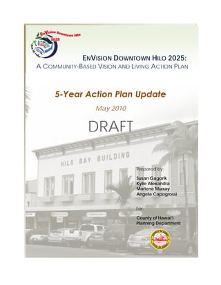 ENVISION DOWNTOWN HILO 2025:
A COMMUNITY-BASED VISION AND LIVING ACTION PLAN



     5-Year Action Plan Update
                  May 2010


               DRAFT

                              Prepared by:

                              Susan Gagorik
                              Kylie Alexandra
                              Marlene Murray
                              Angela Capogrossi


                              For:

                              County of Hawai‘i
                              Planning Department
 