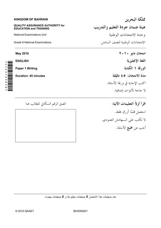 KINGDOM OF BAHRAIN

               QUALITY ASSURANCE AUTHORITY for
               EDUCATION and TRAINING

               National Examinations Unit

               Grade 6 National Examinations



                May 2010

                ENGLISH
*4523763838*




                Paper 1 Writing

                Duration: 45 minutes                                               :
                                                                   .
                                                                           .

                                                                       :
                                                                           .
                                                               .
                                                                               .




                                               4          4


                © 2010 QAAET                       BH/ENG6/1
 