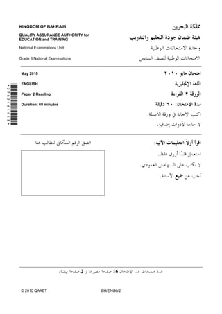 KINGDOM OF BAHRAIN

               QUALITY ASSURANCE AUTHORITY for
               EDUCATION and TRAINING

               National Examinations Unit

               Grade 6 National Examinations



                May 2010

                ENGLISH
*2762464443*




                Paper 2 Reading

                Duration: 60 minutes                                               :
                                                                   .
                                                                           .

                                                                       :
                                                                           .
                                                               .
                                                                               .




                                               2        16


                © 2010 QAAET                       BH/ENG6/2
 