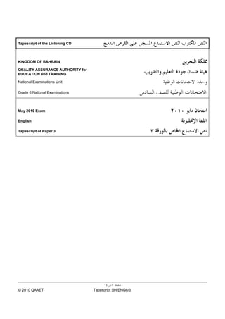 Tapescript of the Listening CD



KINGDOM OF BAHRAIN

QUALITY ASSURANCE AUTHORITY for
EDUCATION and TRAINING

National Examinations Unit

Grade 6 National Examinations



May 2010 Exam

English

Tapescript of Paper 3




© 2010 QAAET                      Tapescript BH/ENG6/3
 
