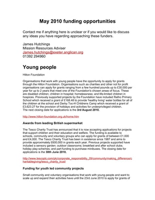 May 2010 funding opportunities

Contact me if anything here is unclear or if you would like to discuss
any ideas you have regarding approaching these funders.

James Hutchings
Mission Resources Adviser
James.hutchings@exeter.anglican.org
01392 294960


Young people
Hilton Foundation

Organisations that work with young people have the opportunity to apply for grants
through the Hilton Foundation. Organisations such as charities and other not for profit
organisations can apply for grants ranging from a few hundred pounds up to £30,000 per
year for up to 2 years that meet one of the Foundation's chosen areas of focus. These
are disabled children; children in hospital; homelessness; and life-limited children in
hospices. Previously supported projects by the Foundation have included Ratho Primary
School which received a grant of £168.48 to provide 'healthy living' water bottles for all of
the children at the school and Derby Toc-H Childrens Camp which received a grant of
£3,623.27 for the provision of holidays and activities for underprivileged children.
The next closing date for applications is the 3rd August 2010.

http://www.hilton-foundation.org.uk/home.htm

Awards from leading British supermarket

The Tesco Charity Trust has announced that it is now accepting applications for projects
that support children and their education and welfare. The funding is available to
schools, community and voluntary groups who can apply for grants of between £1,000
and £4,000. The Tesco Charity Trust has been in existence since 1987 and aims to
provide approximately £600,000 in grants each year. Previous projects supported have
included a sensory garden; outdoor classrooms; breakfast and after school clubs;
holiday play-schemes; and part funding to purchase minibuses. The closing date for
applications is the 30th June 2010.

http://www.tescoplc.com/plc/corporate_responsibility_09/community/making_difference/c
haritablegiving/tesco_charity_trust/

Funding for youth led community projects

Small community and voluntary organisations that work with young people and want to
scale up and expand their activities have until the 23rd June 2010 to apply for grants of
 