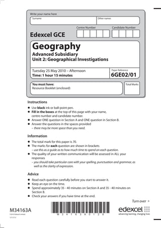 Write your name here
                            Surname                                           Other names


                                                              Centre Number                 Candidate Number

                          Edexcel GCE
                            Geography
                            Advanced Subsidiary
                            Unit 2: Geographical Investigations

                            Tuesday 25 May 2010 – Afternoon                                 Paper Reference

                            Time: 1 hour 15 minutes                                         6GE02/01
                            You must have:                                                              Total Marks
                            Resource Booklet (enclosed)



                         Instructions
                         • Usein the boxesball-point pen. page with your name,
                                black ink or
                         • centre number and candidate number.
                           Fill              at the top of this

                         • Answer ONEquestions in the spacesand ONE question in Section B.
                                         question in Section A
                         • Answermay be more space than you need.
                           – there
                                   the                          provided


                         Information
                         • The total markeachthis paper is 70.shown in brackets
                                           for
                         • The marks forguide as to how much time to spend on each question.
                           – use this as a
                                               question are

                         • The quality of your written communication will be assessed in ALL your
                           responses
                           – you should take particular care with your spelling, punctuation and grammar, as
                             well as the clarity of expression.

                         Advice
                         • Read each questiontime. before you start to answer it.
                                              carefully
                         • Spendanapproximately 35 - 40 minutes on Section A and 35 - 40 minutes on
                           Keep eye on the
                         • Section B.
                         • Check your answers if you have time at the end.
                                                                                                              Turn over

M34163A
©2010 Edexcel Limited.
                                          *M34163A0128*
1/1/1/1/
 