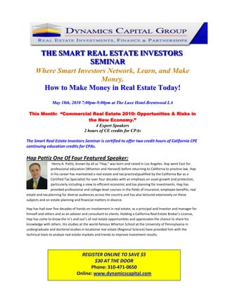 123825-142875<br />THE SMART REAL ESTATE INVESTORS SEMINAR<br />Where Smart Investors Network, Learn, and Make Money.<br />How to Make Money in Real Estate Today!<br />May 18th, 2010 7:00pm-9:00pm at The Luxe Hotel-Brentwood LA<br />This Month:  “Commercial Real Estate 2010: Opportunities & Risks in the New Economy.”<br />4 Expert Speakers<br />2 hours of CE credits for CPAs<br />The Smart Real Estate Investors Seminar is certified to offer two credit hours of California CPE continuing education credits for CPAs. <br />-1270250190Hap Pattiz One Of Four Featured Speaker:   <br /> Henry A. Pattiz, known by all as “Hap,” was born and raised in Los Angeles. Hap went East for professional education (Wharton and Harvard) before returning to California to practice law. Hap in his career has maintained a real estate and tax practice(qualified by the California Bar as a Certified Tax Specialist) for over four decades with an emphasis on asset growth and protection, particularly including a view to efficient economic and tax planning for investments. Hap has provided professional and college‐level courses in the fields of insurance, employee benefits, real estate and tax planning for diverse audiences across the country and has also lectured extensively on these subjects and on estate planning and financial matters in divorce. <br />Hap has had over five decades of hands‐on involvement in real estate, as a principal and investor and manager for himself and others and as an advisor and consultant to clients. Holding a California Real Estate Broker’s License, Hap has come to know the in’s and out’s of real estate opportunities and appreciates the chance to share his knowledge with others. His studies at the world‐famous Wharton School at the University of Pennsylvania in undergraduate and doctorial studies in locational real estate (Regional Science) have provided him with the technical tools to analyze real estate markets and trends to improve investment results.<br />REGISTER ONLINE TO SAVE $5$30 AT THE DOOR Phone: 310-471-0650 Online: www.dynamicscapital.com<br />