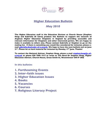 Higher Education Bulletin
                                   May 2010

The Higher Education staff in the Education Division at Church House (Stephen
Heap and Gabriella Di Salvo) produce this Bulletin to support the network of
Anglican Higher Education Chaplains in England by providing accessible and
relevant information for Chaplains and other interested parties. We are happy to
make it available to others also. Please contact Gabriella or Stephen to go on the
mailing list. If there is something you would like considered for inclusion, please e-
mail gabriella.disalvo@c-of-e.org.uk. We hope to have the next bulletin out on June
21st. Please let us have material for inclusion by Monday 17th June. Thanks!

To contact the National Adviser, Stephen Heap, please e-mail stephen.heap@c-of-
e.org.uk or phone 020 7898 1513 or write to The Revd Dr Stephen Heap, Higher
Education Adviser, Church House, Great Smith St, Westminster SW1P 3NZ



In this bulletin:

1. Forthcoming Events
2. Inter-faith issues
3. Higher Education Issues
4. Books
5. Vacancies
6. Courses
7. Religious Literacy Project
 
