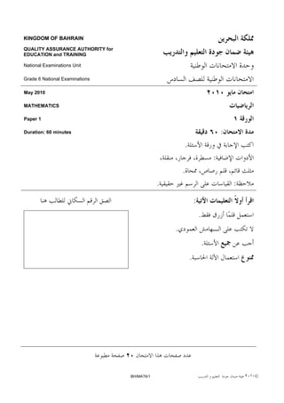 KINGDOM OF BAHRAIN

QUALITY ASSURANCE AUTHORITY for
EDUCATION and TRAINING

National Examinations Unit

Grade 6 National Examinations

May 2010

MATHEMATICS

Paper 1

Duration: 60 minutes                                                          :
                                                      .
                                                                          :
                                                      .
                                              .                                   :

                                                              :
                                                                  .
                                                  .
                                                                      .
                                                          .




                                  BH/MAT6/1                                           ٢٠١٠©
 