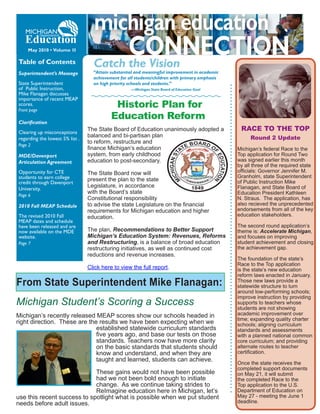 May 2010 • Volume 1I

Table of Contents                  Catch the Vision
Superintendent’s Message           “Attain substantial and meaningful improvement in academic
                                   achievement for all students/children with primary emphasis
State Superintendent               on high priority schools and students.”
of Public Instruction,                              —Michigan State Board of Education Goal
Mike Flanagan discusses
importance of recent MEAP
scores.
Front page
                                            Historic Plan for
                                           Education Reform
Clarification
Clearing up misconceptions
                                 The State Board of Education unanimously adopted a               RACE TO THE TOP
                                 balanced and bi-partisan plan                                        Round 2 Update
regarding the lowest 5% list .
                                 to reform, restructure and
Page 2
                                 finance Michigan’s education                                    Michigan’s federal Race to the
MDE/Davenport                    system, from early childhood                                    Top application for Round Two
Articulation Agreement           education to post-secondary.                                    was signed earlier this month
                                                                                                 by all three of the required state
Opportunity for CTE              The State Board now will                                        officials: Governor Jennifer M.
students to earn college                                                                         Granholm, state Superintendent
                                 present the plan to the state                                   of Public Instruction Mike
credit through Davenport
                                 Legislature, in accordance                                      Flanagan, and State Board of
University.
                                 with the Board’s state                                          Education President Kathleen
Page 6
                                 Constitutional responsibility                                   N. Straus. The application, has
2010 Fall MEAP Schedule          to advise the state Legislature on the financial                also recieved the unprecedented
                                 requirements for Michigan education and higher                  endorsements from all of the key
The revised 2010 Fall            education.                                                      education stakeholders.
MEAP dates and schedule
have been released and are                                                                       The second round application’s
now available on the MDE         The plan, Recommendations to Better Support                     theme is: Accelerate Michigan,
website.                         Michigan’s Education System: Revenues, Reforms                  and focuses on improving
Page 7                           and Restructuring, is a balance of broad education              student achievement and closing
                                 restructuring initiatives, as well as continued cost            the achievement gap.
                                 reductions and revenue increases.
                                                                                                 The foundation of the state’s
                                                                                                 Race to the Top application
                                 Click here to view the full report.                             is the state’s new education
                                                                                                 reform laws enacted in January.
From State Superintendent Mike Flanagan:                                                         Those new laws provide a
                                                                                                 statewide structure to turn
                                                                                                 around low-performing schools;
                                                                                                 improve instruction by providing
Michigan Student’s Scoring a Success                                                             supports to teachers whose
                                                                                                 students are not showing
Michigan’s recently released MEAP scores show our schools headed in                              academic improvement over
                                                                                                 time; expanding quality charter
right direction. These are the results we have been expecting when we                            schools; aligning curriculum
                              established statewide curriculum standards                         standards and assessments
                              five years ago, and base our tests on those                        with a planned national common
                              standards. Teachers now have more clarity                          core curriculum; and providing
                              on the basic standards that students should                        alternate routes to teacher
                              know and understand, and when they are                             certification.
                              taught and learned, students can achieve.
                                                                                                 Once the state receives the
                                                                                                 completed support documents
                             These gains would not have been possible                            on May 21, it will submit
                             had we not been bold enough to initiate                             the completed Race to the
                             change. As we continue taking strides to                            Top application to the U.S.
                             ReImagine education here in Michigan, let’s                         Department of Education on
use this recent success to spotlight what is possible when we put student                        May 27 - meeting the June 1
needs before adult issues.                                                                       deadline.
 
