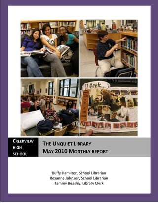 CREEKVIEW
            THE UNQUIET LIBRARY
HIGH
SCHOOL
            MAY 2010 MONTHLY REPORT


               Buffy Hamilton, School Librarian
              Roxanne Johnson, School Librarian
                Tammy Beasley, Library Clerk
  1
 