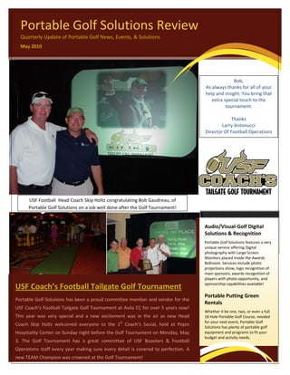  

 
      Portable Golf Solutions Review 
      Quarterly Update of Portable Golf News, Events, & Solutions 
      May 2010 




                                                                                                                      Bob, 
                                                                                                        As always thanks for all of your 
                                                                                                        help and insight. You bring that 
                                                                                                           extra special touch to the 
                                                                                                                  tournament. 
                                                                                                                         
                                                                                                                     Thanks 
                                                                                                                Larry Antonucci 
                                                                                                        Director Of Football Operations 




                                                                                                                                                        
           USF Football  Head Coach Skip Holtz congratulating Bob Gaudreau, of 
 
           Portable Golf Solutions on a job well done after the Golf Tournament!


                                                                                                                                this issue 
                                                                                                        Audio/Visual‐Golf Digital 
                                                                                                        Solutions & Recognition 
                                                                                                                  CLIENT: USF FOOTBALL  P.1 
                                                                                                        Portable Golf Solutions features a very 
                                                                                                                                                    
                                                                                                        unique service offering Digital 
                                                                                                        photography with Large Screen 
                                                                                                        Monitors placed inside the Awards 
                                                                                                        Ballroom. Services include photo 
                                                                                                        projections show, logo recognition of 
                                                                                                        main sponsors, awards recognition of 
                                                                                                        players with photo opportunity, and 
                                                                                                        sponsorship capabilities available!    
    USF Coach’s Football Tailgate Golf Tournament
                                                                                                        Portable Putting Green 
    Portable Golf Solutions has been a proud committee member and vendor for the 
                                                                                                        Rentals 
    USF Coach’s Football Tailgate Golf Tournament at Avila CC for over 5 years now! 
                                                                                                        Whether it be one, two, or even a full 
    This  year  was  very  special  and  a  new  excitement  was  in  the  air  as  new  Head           18 Hole Portable Golf Course, needed 
                                                                                                        for your next event, Portable Golf 
    Coach  Skip  Holtz  welcomed  everyone  to  the  1st  Coach’s  Social,  held  at  Pepin             Solutions has plenty of portable golf 
    Hospitality Center on Sunday night before the Golf Tournament on Monday, May                        equipment and programs to fit your 
                                                                                                        budget and activity needs.   
    3.  The  Golf  Tournament  has  a  great  committee  of  USF  Boosters  &  Football 
    Operations  staff  every  year  making  sure  every  detail  is  covered  to  perfection.  A 
    new TEAM Champion was crowned at the Golf Tournament! 
 