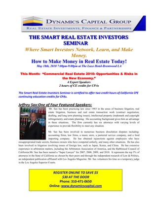 123825-142875<br />THE SMART REAL ESTATE INVESTORS SEMINAR<br />Where Smart Investors Network, Learn, and Make Money.<br />How to Make Money in Real Estate Today!<br />May 18th, 2010 7:00pm-9:00pm at The Luxe Hotel-Brentwood LA<br />This Month:  “Commercial Real Estate 2010: Opportunities & Risks in the New Economy.”<br />4 Expert Speakers<br />2 hours of CE credits for CPAs <br />The Smart Real Estate Investors Seminar is certified to offer two credit hours of California CPE continuing education credits for CPAs. <br />47625248285Jeffrey Sax:One of Four Featured Speakers:   <br /> Mr. Sax has been practicing law since 1983 in the areas of business litigation, real estate litigation, business and real estate transaction work (contract negotiation, drafting, and long term planning issues), intellectual property (trademark and copyright infringement), and estate planning.  His accounting background gives him an advantage in these situations.  The firm currently has six attorneys with varying levels of experience to provide flexibility to meet any situation.<br />Mr. Sax has been involved in numerous business dissolution disputes including: accounting firms, law firms, a music store, a janitorial service company, and a food importing company.  He has obtained injunctions against employees who have misappropriated trade secrets, business owners who have competed unfairly, and many other situations.  He has also been involved in litigation involving issues of foreign law, such as Japan, Korea, and China.  He has extensive experience in arbitration matters, including the Arbitration Association of America, and the Rabbinical Council of California.Mr. Sax has been named a “Super Lawyer” for 2007, 2008, 2009, and 2010.  It represents the top 5% of attorneys in the State of California as chosen by their peers and through the independent research of Law & Politics, an independent publication affiliated with Los Angeles Magazine. Mr. Sax volunteers his time as a temporary judge in the Los Angeles Superior Courts.<br />REGISTER ONLINE TO SAVE $5$30 AT THE DOOR Phone: 310-471-0650 Online: www.dynamicscapital.com<br />