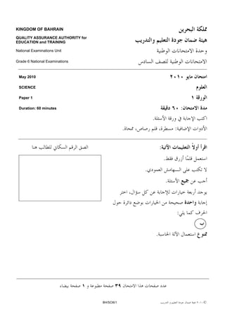 KINGDOM OF BAHRAIN

QUALITY ASSURANCE AUTHORITY for
EDUCATION and TRAINING

National Examinations Unit

Grade 6 National Examinations



 May 2010

 SCIENCE

 Paper 1

 Duration: 60 minutes                                                             :
                                                      .
                                              .                           :

                                                              :
                                                                  .
                                                  .
                                                                      .



                                                                              :


                                                          .




                                  BH/SCI6/1                                           ©
 