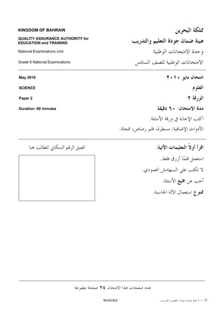 KINGDOM OF BAHRAIN

QUALITY ASSURANCE AUTHORITY for
EDUCATION and TRAINING

National Examinations Unit

Grade 6 National Examinations



May 2010

SCIENCE

Paper 2

Duration: 60 minutes                                                          :
                                                      .
                                              .                           :

                                                              :
                                                                  .
                                                  .
                                                                      .
                                                          .




                                  BH/SCI6/2                                       ©
 