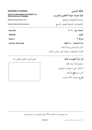 KINGDOM OF BAHRAIN

QUALITY ASSURANCE AUTHORITY for
EDUCATION and TRAINING

National Examinations Unit

Grade 9 National Examinations



 May 2010

 SCIENCE

 Paper 2

 Duration: 80 minutes                                                         :
                                                      .
                                              .                           :

                                                              :
                                                                  .
                                                  .
                                                                      .
                                                          .




                                  BH/SCI9/2                                       ©
 
