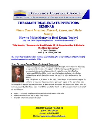 123825-142875<br />THE SMART REAL ESTATE INVESTORS SEMINAR<br />Where Smart Investors Network, Learn, and Make Money.<br />How to Make Money in Real Estate Today!<br />May 18th, 2010 7:00pm-9:00pm at The Luxe Hotel-Brentwood LA<br />This Month:  “Commercial Real Estate 2010: Opportunities & Risks in the New Economy.”<br />4 Expert Speakers<br />2 hours of CE credits for CPAs <br />The Smart Real Estate Investors Seminar is certified to offer two credit hours of California CPE continuing education credits for CPAs. <br />Stan Gerlach:One of Four Featured Speakers: <br />190500Stan Gerlach possesses that rare combination of insight, skill and passion that leads to unprecedented success. His capacity for brilliant analysis and negotiation in complex lease transactions has consistently made him one of the Top Five Producers at CB Richard Ellis. For six years, he has been included in the Colbert Coldwell Circle, which places him among the top 3% of sales performers in the country.<br />Long recognized as a leader in his field, Stan brings an uncommon degree of authority to his work. His achievements span every aspect of the real estate cycle – including local, regional and national firms, as well as lease acquisition and disposition.  Apart from his numerous awards, Stan has a track record that speaks for itself. Few brokers can match his level of accomplishment:<br />Over  $750 million in Development site and Building sales transactions<br />Over 10 million square feet of lease transactions<br />Over 1.5 billion in lease consideration<br />REGISTER ONLINE TO SAVE $5$30 AT THE DOOR Phone: 310-471-0650 Online: www.dynamicscapital.comREGISTER ONLINE TO SAVE $5$30 AT THE DOOR Phone: 310-471-0650 Online: www.dynamicscapital.com<br />