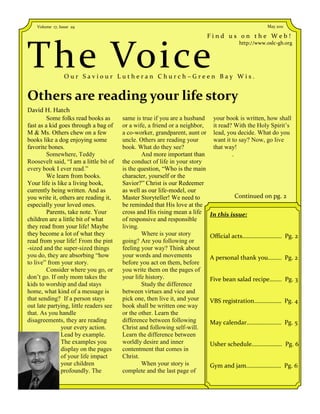 Volume 17, Issue 29                                                                            May 2011

                                                                             Find us on the Web!



The Voice
                                                                                        http://www.oslc-gb.org




                 Our Saviour Lutheran Church–Green Bay Wis.


Others are reading your life story
David H. Hatch
         Some folks read books as       same is true if you are a husband     your book is written, how shall
fast as a kid goes through a bag of     or a wife, a friend or a neighbor,    it read? With the Holy Spirit’s
M & Ms. Others chew on a few            a co-worker, grandparent, aunt or     lead, you decide. What do you
books like a dog enjoying some          uncle. Others are reading your        want it to say? Now, go live
favorite bones.                         book. What do they see?               that way!
         Somewhere, Teddy                       And more important than               .
Roosevelt said, “I am a little bit of   the conduct of life in your story
every book I ever read.”                is the question, “Who is the main
         We learn from books.           character, yourself or the
Your life is like a living book,        Savior?” Christ is our Redeemer
currently being written. And as         as well as our life-model, our
you write it, others are reading it,    Master Storyteller! We need to                Continued on pg. 2
especially your loved ones.             be reminded that His love at the
         Parents, take note. Your       cross and His rising mean a life     In this issue:
children are a little bit of what       of responsive and responsible
they read from your life! Maybe         living.
they become a lot of what they                  Where is your story          Official acts…………………….. Pg. 2
read from your life! From the pint      going? Are you following or
-sized and the super-sized things       feeling your way? Think about
you do, they are absorbing “how         your words and movements             A personal thank you……… Pg. 2
to live” from your story.               before you act on them, before
         Consider where you go, or      you write them on the pages of
don’t go. If only mom takes the         your life history.                   Five bean salad recipe…….. Pg. 3
kids to worship and dad stays                   Study the difference
home, what kind of a message is         between virtues and vice and
that sending? If a person stays         pick one, then live it, and your     VBS registration……………… Pg. 4
out late partying, little readers see   book shall be written one way
that. As you handle                     or the other. Learn the
disagreements, they are reading         difference between following         May calendar………………….. Pg. 5
               your every action.       Christ and following self-will.
               Lead by example.         Learn the difference between
               The examples you         worldly desire and inner             Usher schedule……………….. Pg. 6
               display on the pages     contentment that comes in
               of your life impact      Christ.
               your children                    When your story is           Gym and jam.…………………. Pg. 6
               profoundly. The          complete and the last page of
 