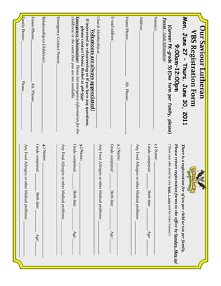 Our Saviour Lutheran
     VBS Registration Form
Mon. June 27 – Thurs. June 30, 2011                                There is a registration fee of $10 per child or $20 per family.
        9:00am–12:00pm                                             Please return registration forms to the office by Sunday, May 29!
    (Current PK-grade 5) (One form per family, please)             (Three year olds must be 3 by Sept. 1, 2010 and be toilet trained.)
Parent / Adult Information:
Name(s):_________________________________________________          1.) Name: _______________________________________________
                                                                   Grade completed: ________ Birth date: ___________ Age: ________
Address:_________________________________________________
                                                                   Any Food Allergies or other Medical problems: _________________
                                                                   ________________________________________________________
Home Phone:__________________      Alt. Phone:_________________
                                                                   2.) Name: _______________________________________________
E-mail address:____________________________________________        Grade completed: ________ Birth date: ___________ Age :_______
                                                                   Any Food Allergies or other Medical problems: _________________
Church Membership at:_____________________________________
                                                                   ________________________________________________________
      Volunteers are always appreciated!
 If interested in volunteering or if you have any questions,
      please contact Donna Biebel at 468-5547                      3.) Name: _______________________________________________
Emergency Information: Please list emergency information for the
child(ren) in the event that you are not available.                Grade completed: ________ Birth date: ___________ Age:________
                                                                   Any Food Allergies or other Medical problems:__________________
Emergency Contact Person:__________________________________        ________________________________________________________
Relationship to Child(ren):___________________________________     4.) Name: ________________________________________________
                                                                   Grade completed: _________ Birth date: ___________ Age:_______
Home Phone:_____________________ Alt. Phone:_______________
                                                                   Any Food Allergies or other Medical problems: __________________
Family Doctor:___________________ Phone:___________________
                                                                   _________________________________________________________
 