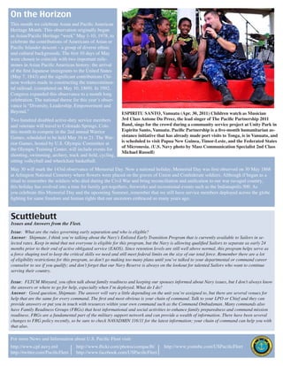 On the Horizon
This month we celebrate Asian and Pacific American
Heritage Month. This observation originally began
as Asian/Pacific Heritage “week” May 1-10, 1978, to
celebrate the contributions of Americans of Asian or
Pacific Islander descent – a group of diverse ethnic
and cultural backgrounds. The first 10 days of May
were chosen to coincide with two important mile-
stones in Asian Pacific American history: the arrival
of the first Japanese immigrants to the United States
(May 7, 1843) and the significant contributions Chi-
nese workers made in constructing the transcontinen-
tal railroad, (completed on May 10, 1869). In 1992,
Congress expanded this observance to a month long
celebration. The national theme for this year’s obser-
vance is “Diversity, Leadership, Empowerment and
Beyond.”                                                     ESPIRITU SANTO, Vanuatu (Apr. 30, 2011) Children watch as Musician
Two hundred disabled active-duty service members             3rd Class Antone Du Preez, the lead singer of The Pacific Partnership 2011
and veterans will travel to Colorado Springs, Colo.          Band, sings for the crowd during a community service project at Unity Park in
this month to compete in the 2nd annual Warrior              Espiritu Santo, Vanuatu. Pacific Partnership is a five-month humanitarian as-
Games, scheduled to be held May 16 to 21. The War-           sistance initiative that has already made port visits to Tonga, is in Vanuatu, and
                                                             is scheduled to visit Papua New Guinea, Timor-Leste, and the Federated States
rior Games, hosted by U.S. Olympic Committee at
                                                             of Micronesia. (U.S. Navy photo by Mass Communication Specialist 2nd Class
the Olympic Training Center, will include events for
                                                             Michael Russell)
shooting, swimming, archery, track and field, cycling,
sitting volleyball and wheelchair basketball.
May 30 will mark the 143rd observance of Memorial Day. Now a national holiday, Memorial Day was first observed on 30 May 1868
at Arlington National Cemetery where flowers were placed on the graves of Union and Confederate soldiers. Although if began as a
ritual to remember the soldiers who died during the Civil War and bring reconciliation and unification to our war ravaged country,
this holiday has evolved into a time for family get-togethers, fireworks and recreational events such as the Indianapolis 500. As
you celebrate this Memorial Day and the upcoming Summer, remember that we still have service members deployed across the globe
fighting for same freedom and human rights that our ancestors embraced so many years ago.


Scuttlebutt
Issues and Answers from the Fleet.
Issue: What are the rules governing early separation and who is eligible?
Answer: Shipmate, I think you’re talking about the Navy’s Enlisted Early Transition Program that is currently available to Sailors in se-
lected rates. Keep in mind that not everyone is eligible for this program, but the Navy is allowing qualified Sailors to separate as early 24
months prior to their end of active obligated service (EAOS). Since retention levels are still well above normal, this program helps serve as
a force shaping tool to keep the critical skills we need and still meet federal limits on the size of our total force. Remember there are a lot
of eligibility restrictions for this program, so don’t go making too many plans until you’ve talked to your departmental or command career
counselor to see if you qualify; and don’t forget that our Navy Reserve is always on the lookout for talented Sailors who want to continue
serving their country.

Issue: FLTCM Minyard, you often talk about family readiness and keeping our spouses informed about Navy issues, but I don’t always know
the answers or where to go for help, especially when I’m deployed. What do I do?
Answer: Good question, Shipmate. The answer will vary a little depending on the unit you’re assigned to, but there are several venues for
help that are the same for every command. The first and most obvious is your chain of command. Talk to your LPO or Chief and they can
provide answers or put you in touch with resources within your own command such as the Command Ombudsman. Many commands also
have Family Readiness Groups (FRGs) that host informational and social activities to enhance family preparedness and command mission
readiness. FRGs are a fundamental part of the military support network and can provide a wealth of information. There have been several
changes to FRG policy recently, so be sure to check NAVADMIN 116/11 for the latest information; your chain of command can help you with
that also.

For more News and Information about U.S. Pacific Fleet visit:
http://www.cpf.navy.mil             http://www.flickr.com/photos/compacflt/          http://www.youtube.com/USPacificFleet
http://twitter.com/PacificFleet     http://www.facebook.com/USPacificFleet
 