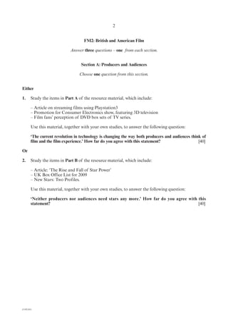 2


                                     FM2: British and American Film

                             Answer three questions – one from each section.


                                   Section A: Producers and Audiences

                                  Choose one question from this section.


Either

1.      Study the items in Part A of the resource material, which include:

        – Article on streaming films using Playstation3
        – Promotion for Consumer Electronics show, featuring 3D television
        – Film fans’ perception of DVD box sets of TV series.

        Use this material, together with your own studies, to answer the following question:

        ‘The current revolution in technology is changing the way both producers and audiences think of
        film and the film experience.’ How far do you agree with this statement?                   [40]

Or

2.      Study the items in Part B of the resource material, which include:

        – Article: ‘The Rise and Fall of Star Power’
        – UK Box Office List for 2009
        – New Stars: Two Profiles.

        Use this material, together with your own studies, to answer the following question:

        ‘Neither producers nor audiences need stars any more.’ How far do you agree with this
        statement?                                                                       [40]




(1182-01)
 