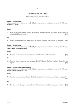 3


                                      Section B: British Film Topics

                                  Choose one question from this section.


British Film and Genre
You should discuss a minimum of two British films in your answer and base it on one of the following:
Horror or Comedy.


Either

3.      How are narrative devices used to increase the impact of horror or comedy in the films you
        have studied for this topic?                                                           [40]

Or

4.      How is gender represented in the horror or comedy films you have studied for this topic? [40]


British Film and Stars
You should discuss a minimum of two British films in your answer and base it on one of the following:
Julie Christie or Ewan McGregor.

Either

5.      How far do the narratives of your chosen films function as ‘star vehicles’?               [40]

Or

6.      How far does your chosen star represent ‘British’ values in the films you have chosen for this
        topic?                                                                                    [40]


British Film and Production Companies
You should discuss a minimum of two British films in your answer and base it on one of the following:
Ealing Studios or Working Title.

Either

7.      How far does genre contribute to the distinct identity of your chosen production company?
                                                                                                [40]

Or

8.      How far do the films you have studied for this topic share similar messages and values?   [40]




(1182-01)                                                                                   Turn over.
 
