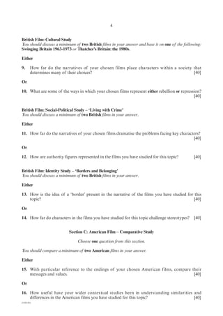4


British Film: Cultural Study
You should discuss a minimum of two British films in your answer and base it on one of the following:
Swinging Britain 1963-1973 or Thatcher’s Britain: the 1980s.

Either

9.      How far do the narratives of your chosen films place characters within a society that
        determines many of their choices?                                                [40]

Or

10. What are some of the ways in which your chosen films represent either rebellion or repression?
                                                                                              [40]


British Film: Social-Political Study – ‘Living with Crime’
You should discuss a minimum of two British films in your answer.

Either

11. How far do the narratives of your chosen films dramatise the problems facing key characters?
                                                                                            [40]

Or

12. How are authority figures represented in the films you have studied for this topic?         [40]


British Film: Identity Study – ‘Borders and Belonging’
You should discuss a minimum of two British films in your answer.

Either

13. How is the idea of a ‘border’ present in the narrative of the films you have studied for this
    topic?                                                                                   [40]

Or

14. How far do characters in the films you have studied for this topic challenge stereotypes?   [40]


                           Section C: American Film – Comparative Study

                               Choose one question from this section.

You should compare a minimum of two American films in your answer.

Either

15. With particular reference to the endings of your chosen American films, compare their
    messages and values.                                                             [40]

Or

16. How useful have your wider contextual studies been in understanding similarities and
    differences in the American films you have studied for this topic?               [40]
(1182-01)
 