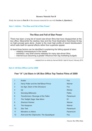 4


                                         Resource Material: Part B

Study the items in Part B of the resource material for use with Section A, Question 2.


Item 1: Article - ‘The Rise and Fall of Star Power’



                              The Rise and Fall of Star Power
   There has been a long list of recent star-driven films that have disappointed at the
   box office. Meanwhile the starless Saw and the Final Destination franchises hit big
   on high-concept gore alone. Avatar is the most high profile of recent blockbusters
   which sells itself on special effects rather than superstar appeal.

   At least three factors can be identified in explaining the falling appeal of stars:
        - celebrity overexposure in the media
        - exhibition: very brief cinema releases for many star-driven films
        - internet buzz becoming a greater influence than big marketing budgets.

                                    - adapted from an article by Hannah McGill, Sight & Sound, February 2010




Item 2: UK Box Office List for 2009


             Few “A” List Stars in UK Box Office Top Twelve Films of 2009


             1     Avatar                                                          Fox
             2     Harry Potter and the Half Blood Prince                          Warner
             3     Ice Age: Dawn of the Dinosaurs                                  Fox
             4     Up                                                              Disney
             5     Slumdog Millionaire                                             Pathe
             6     Transformers: Revenge of the Fallen                             Paramount
             7     The Twilight Saga: New Moon                                     E1
             8    Sherlock Holmes                                                  Warner
             9    The Hangover                                                     Warner
             10   Star Trek                                                        Paramount
             11   Monsters vs Aliens                                               Paramount
             12   Alvin and the Chipmunks: The Squeakquel                          Fox


                                                                                   - Source: Box Office Mojo


(1182-01A)
 