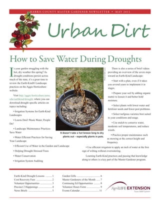 H A R R I S C O U N T Y M A S T E R G A R D E N E R N EWS L ET T E R  M AY 2 0 1 1




                                             Urban Dirt
How to Save Water During Droughts
I
    s your garden struggling with the                                                                                                     There is also a series of brief videos




                                                                                                                  Photo by Rob Lucey
    hot, dry weather this spring? As                                                                                                   providing an overview of the seven steps
    drought conditions persist across                                                                                                  toward an Earth-Kind Landscape:
much of the state, it’s a great time to
                                                                                                                                           • Start with a plan, even if it takes
review the Earth-Kind® Landscape
                                                                                                                                       you several years to implement it in
practices on the Aggie Horticulture
                                                                                                                                       stages.
website.
                                                                                                                                          • Prepare your soil by adding organic
    Visit http://aggie-horticulture.tamu.
                                                                                                                                       matter to loosen it and better hold
edu/earthkind/drought/ where you can
                                                                                                                                       moisture.
download drought specific articles on
topics including:                                                                                                                          • Select plants with lower water and
                                                                                                                                       fertilizer needs and fewer pest problems.
   • Irrigation Systems for Earth-Kind
Landscapes                                                                                                                                 • Select turfgrass varieties best suited
                                                                                                                                       to your conditions and usage.
   • Lawns Don't Waste Water, People
Do!                                                                                                                                       • Use mulch to conserve water,
                                                                                                                                       moderate soil temperatures, and reduce
   • Landscape Maintenance Practices
                                                                                                                                       weeds.
Save Water                                                It doesn't take a hot breeze long to dry
                                                                                                                                           • Practice proper maintenance such
   • Water Efficient Practices for Saving                   plants out – especially plants in pots.
                                                                                                                                       as mowing at the correct height and
Your Landscape
                                                                                                                                       frequency.
   • Efficient Use of Water in the Garden and Landscape
                                                                                        • Use efficient irrigation to apply an inch of water at the first
   • Helping Drought-Stressed Trees                                                 sign of wilting without overwatering.
   • Water Conservation                                                                Learning Earth-Kind practices and passing that knowledge
                                                                                    along to others is a key part of the Master Gardener program.
   • Irrigation System Auditing




    Earth-Kind Drought Lessons ........... 1               Garden Gifts ..................................... 6
    Cost Recovery Fees ......................... 2         Master Gardeners of the Month ....... 7
    Volunteer Opportunities ................... 3          Continuing Ed Opportunities ........... 8
    Precinct 2 Happenings...................... 4          Volunteer Hours Form...................... 9
    News Briefs ..................................... 5    Events Calendar.............................. 11
 