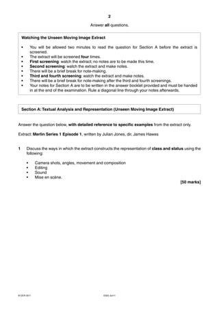 2

                                             Answer all questions.


    Watching the Unseen Moving Image Extract

    •       You will be allowed two minutes to read the question for Section A before the extract is
            screened.
    •       The extract will be screened four times.
    •       First screening: watch the extract; no notes are to be made this time.
    •       Second screening: watch the extract and make notes.
    •       There will be a brief break for note-making.
    •       Third and fourth screening: watch the extract and make notes.
    •       There will be a brief break for note-making after the third and fourth screenings.
    •       Your notes for Section A are to be written in the answer booklet provided and must be handed
            in at the end of the examination. Rule a diagonal line through your notes afterwards.



    Section A: Textual Analysis and Representation (Unseen Moving Image Extract)


Answer the question below, with detailed reference to specific examples from the extract only.

Extract: Merlin Series 1 Episode 1, written by Julian Jones, dir. James Hawes


1       Discuss the ways in which the extract constructs the representation of class and status using the
        following:

        •     Camera shots, angles, movement and composition
        •     Editing
        •     Sound
        •     Mise en scène.
                                                                                              [50 marks]




© OCR 2011                                          G322 Jun11
 