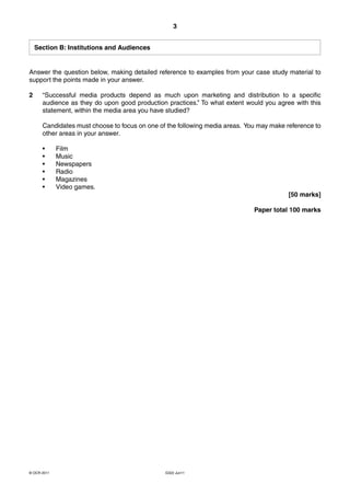 3


    Section B: Institutions and Audiences


Answer the question below, making detailed reference to examples from your case study material to
support the points made in your answer.

2     “Successful media products depend as much upon marketing and distribution to a specific
      audience as they do upon good production practices.” To what extent would you agree with this
      statement, within the media area you have studied?

      Candidates must choose to focus on one of the following media areas. You may make reference to
      other areas in your answer.

      •      Film
      •      Music
      •      Newspapers
      •      Radio
      •      Magazines
      •      Video games.
                                                                                         [50 marks]

                                                                             Paper total 100 marks




© OCR 2011                                     G322 Jun11
 