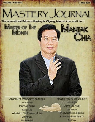 VOLUME 1 • ISSUE 5                                                     May 2011




Mastery Journal
The International Ezine on Mastery in Qigong, Internal Arts, and Life

  Master of the
    Month                                         Mantak
                                                    Chia




       Alignment of the Arms and Legs          Resonance and Co-Creation
                  Lama Tantrapa                         Julia Griffin
                Inner Alchemy                        Down the River
                      Mantak Chia                       Jon Weston
         What Are The Powers of the              The Greatest Epidemic
                 Universe?                       Known to Man Part IV
                  Timothy Booth                          Paul Levy
 