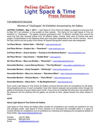 FOR IMMEDIATE RELEASE

             Winners of “CityScapes” Art Exhibition Announced by Art Gallery
JUPITER, FLORIDA – May 1, 2011/ -- Light Space & Time Online Art Gallery is pleased to announce that
its May 2011 art exhibition is now posted on their website. The theme for the Light Space & Time art
exhibition is “Cityscapes”. The gallery received submissions from 13 different countries from around the
world and they also received entries from 24 different states. Overall, there were 411entries that were
judged. Congratulations to the following artists who have been designated as this month’s winners. Due to
the high volume and the quality of the entries 35 Special Recognition awards were also designated.

1st Place Winner – Sachin Naik – “Old City” - www.sachinnaik.com

2nd Place Winner – Evalynn Alu – “Downtown” - www.evalynnjalu.com

3rd Place Winner – Duane Gordon – “Sunset on the Montreal Skyline” - www.duanegordon.com

4th Place Winner – Gary Greene – “Seattle Rizal” - www.ggart.biz

5th Place Winner – Mary Lea Bradley – “Remember” - www.bradleyabstractart.com

Honorable Mention – Lynne Bernay-Roman – “The City Blooms” - www.gallery.jupiterphoto.com

Honorable Mention – Emily Campbell – “Edinburgh” - www.emilycampbell.co.uk

Honorable Mention – Mary Lou Johnson – “Barcelona Bikes” - www.maryloujohnsonphotography.com

Honorable Mention – Richard Wynne – “Paris Winter” - www.richardwynne.com

Honorable Mention – Steve Zolin – “In My Neighborhood” - www.stevezolin.com

Each month Light Space & Time Online Art Gallery conducts themed online art competitions for 2D artists.
All participating winners of each competition have their artwork exposed and promoted online through the
gallery to thousands of guest visitors each month. If you know of a talented 2D artist who may benefit from
the exposure and the publicity that the gallery can provide to them, please forward this press release to
them.

#####

About Light Space & Time Online Art Gallery

Light Space & Time Online Art Gallery offers monthly art competitions and monthly art exhibitions for new
and emerging artists. Light Space & Time’s intention is to showcase this incredible talent in a series of
monthly themed art competitions and art exhibitions by marketing and displaying the exceptional abilities of
these artists. http://www.lightspacetime.com

Contact:      John R. Math
Telephone:    888-490-3530
Email:        info@lightspacetime.com
 